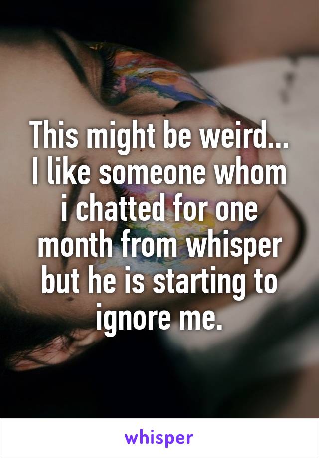 This might be weird...
I like someone whom i chatted for one month from whisper but he is starting to ignore me.