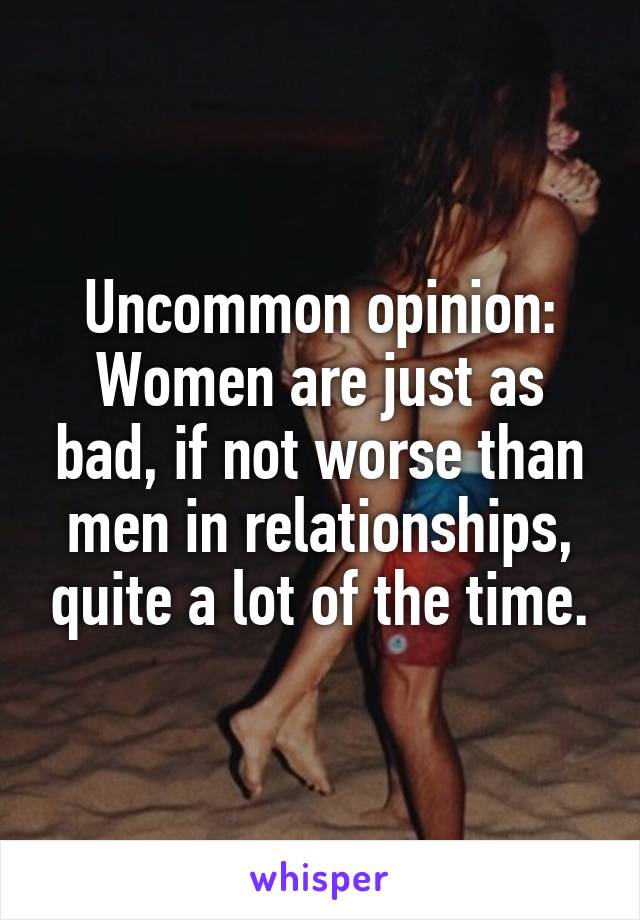 Uncommon opinion:
Women are just as bad, if not worse than men in relationships, quite a lot of the time.