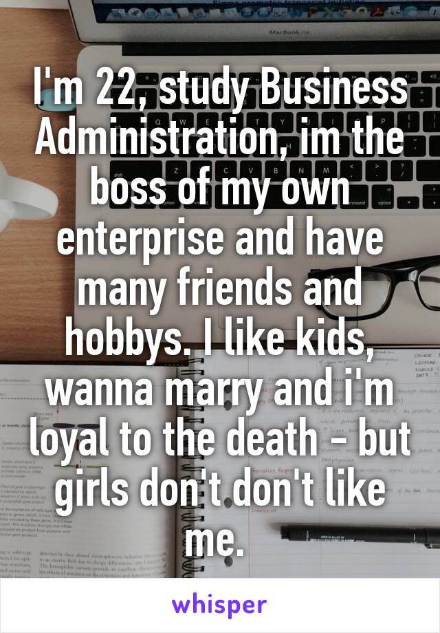 I'm 22, study Business Administration, im the boss of my own enterprise and have many friends and hobbys. I like kids, wanna marry and i'm loyal to the death - but girls don't don't like me. 