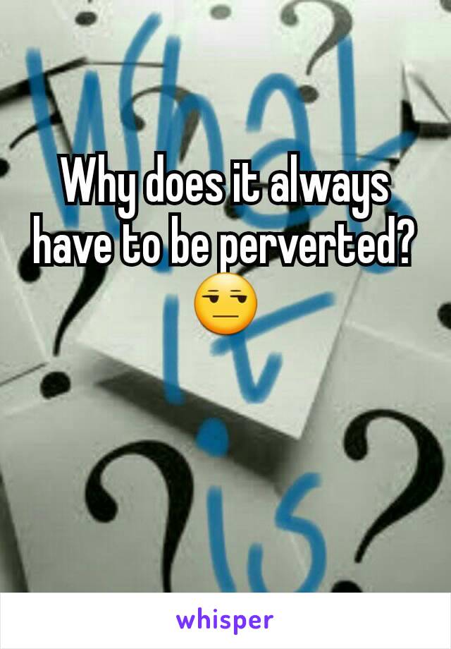 Why does it always have to be perverted? 😒