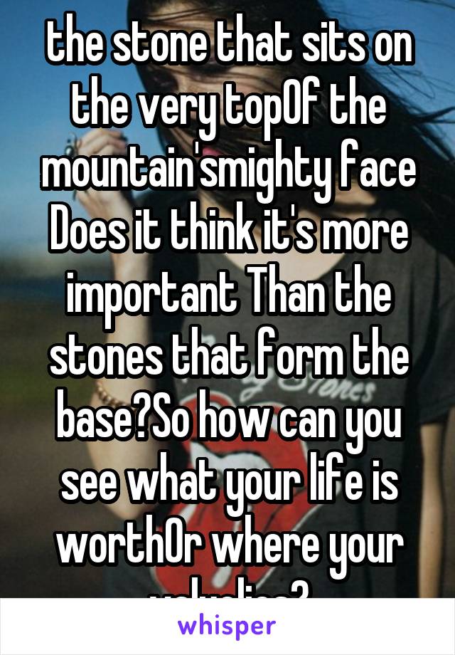 the stone that sits on the very topOf the mountain'smighty face Does it think it's more important Than the stones that form the base?So how can you see what your life is worthOr where your valuelies?