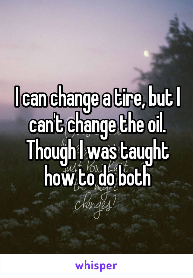 I can change a tire, but I can't change the oil. Though I was taught how to do both