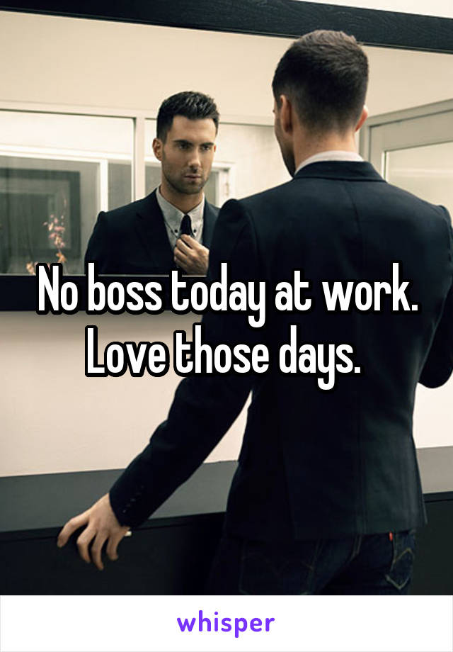 No boss today at work. Love those days. 