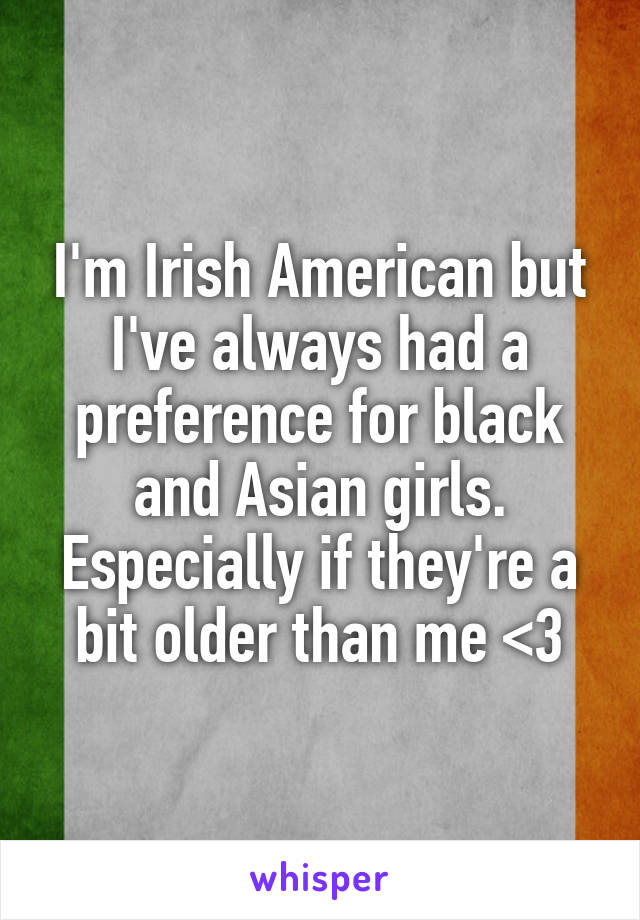 I'm Irish American but I've always had a preference for black and Asian girls. Especially if they're a bit older than me <3