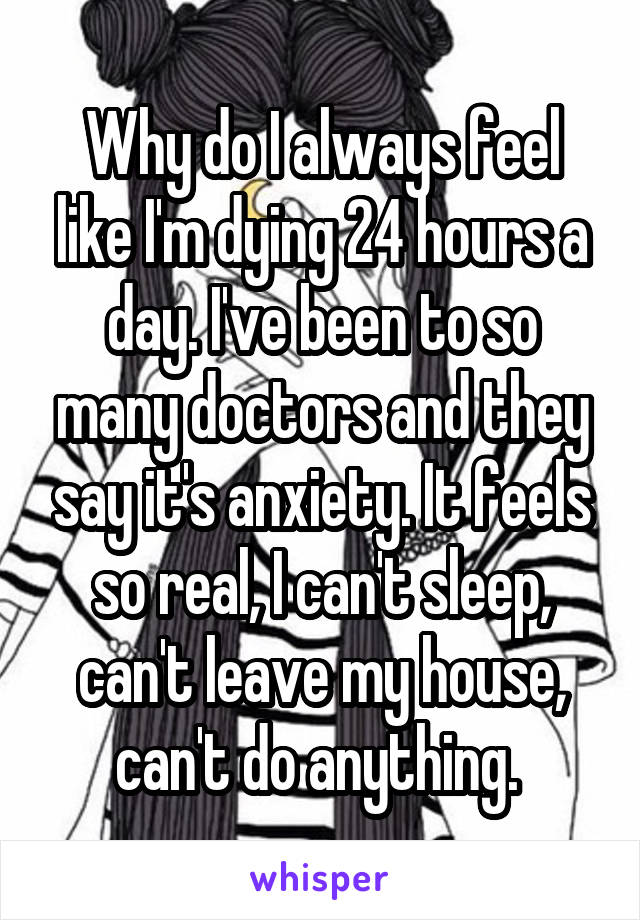 Why do I always feel like I'm dying 24 hours a day. I've been to so many doctors and they say it's anxiety. It feels so real, I can't sleep, can't leave my house, can't do anything. 