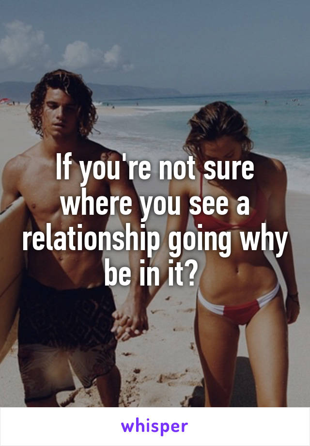 If you're not sure where you see a relationship going why be in it? 