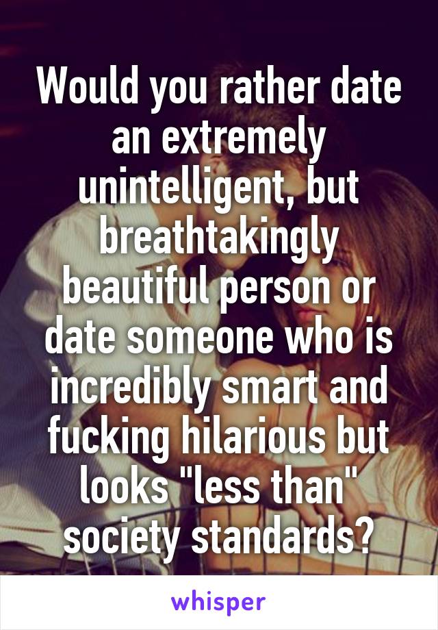 Would you rather date an extremely unintelligent, but breathtakingly beautiful person or date someone who is incredibly smart and fucking hilarious but looks "less than" society standards?