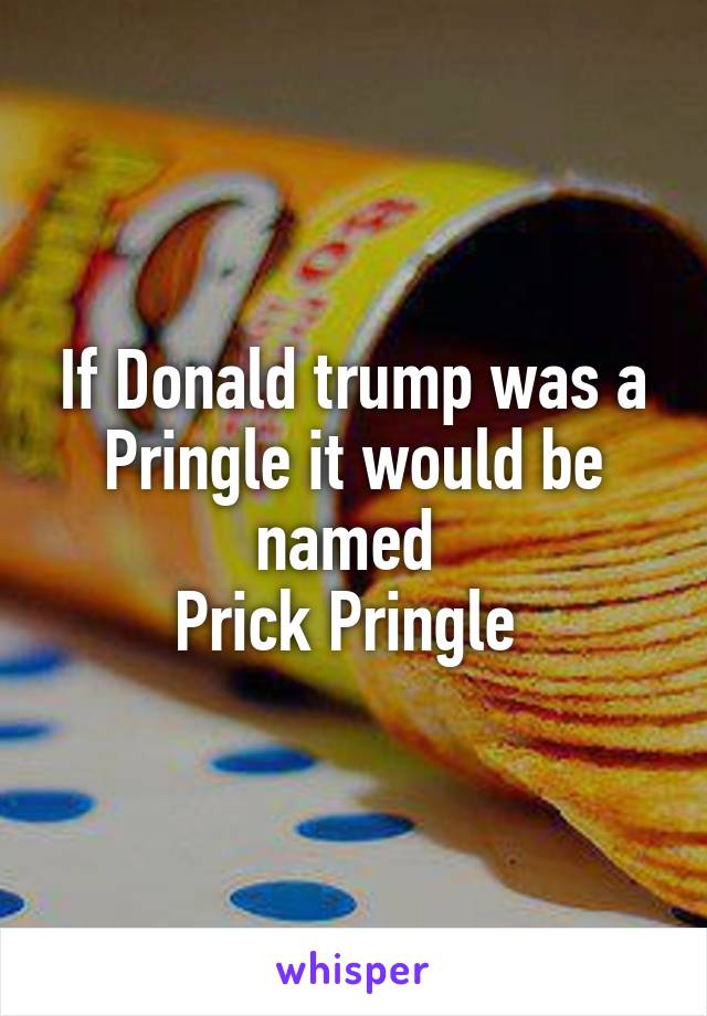 If Donald trump was a Pringle it would be named 
Prick Pringle 