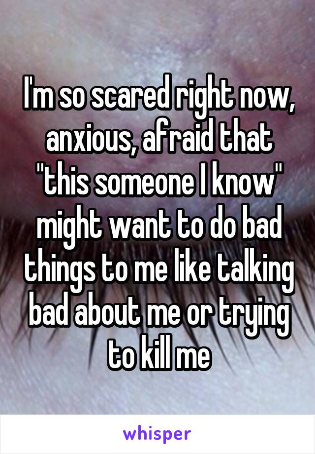 I'm so scared right now, anxious, afraid that "this someone I know" might want to do bad things to me like talking bad about me or trying to kill me