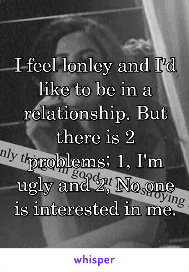 I feel lonley and I'd like to be in a relationship. But there is 2 problems; 1, I'm ugly and 2, No one is interested in me.