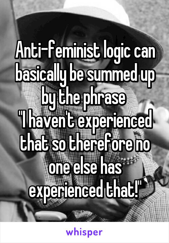 Anti-feminist logic can basically be summed up by the phrase 
"I haven't experienced that so therefore no one else has experienced that!"