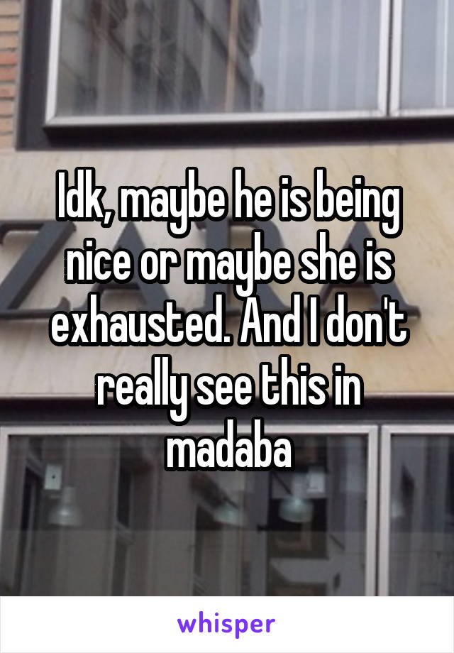 Idk, maybe he is being nice or maybe she is exhausted. And I don't really see this in madaba