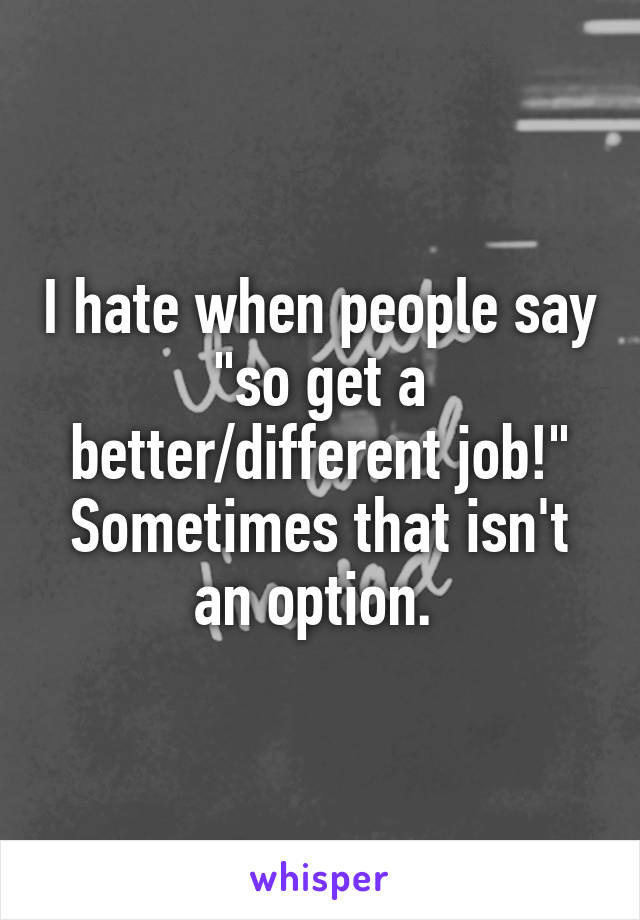 I hate when people say "so get a better/different job!"
Sometimes that isn't an option. 