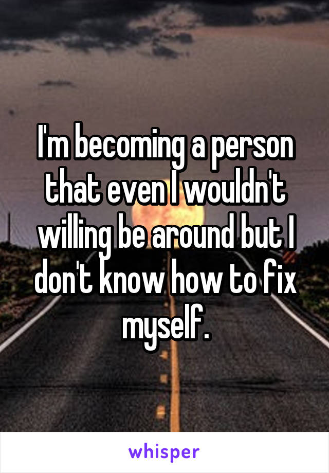 I'm becoming a person that even I wouldn't willing be around but I don't know how to fix myself.