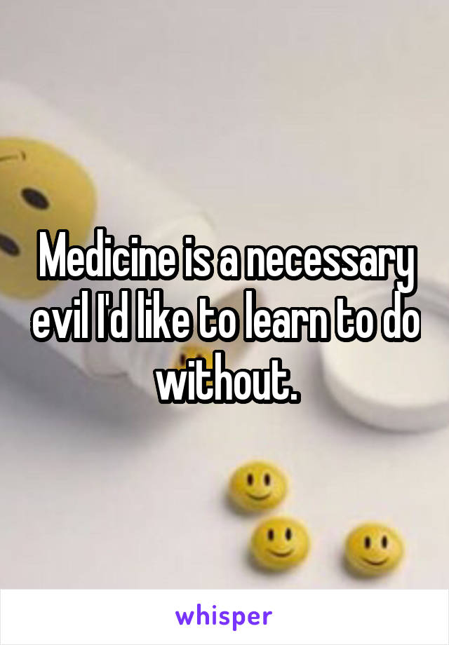 Medicine is a necessary evil I'd like to learn to do without.