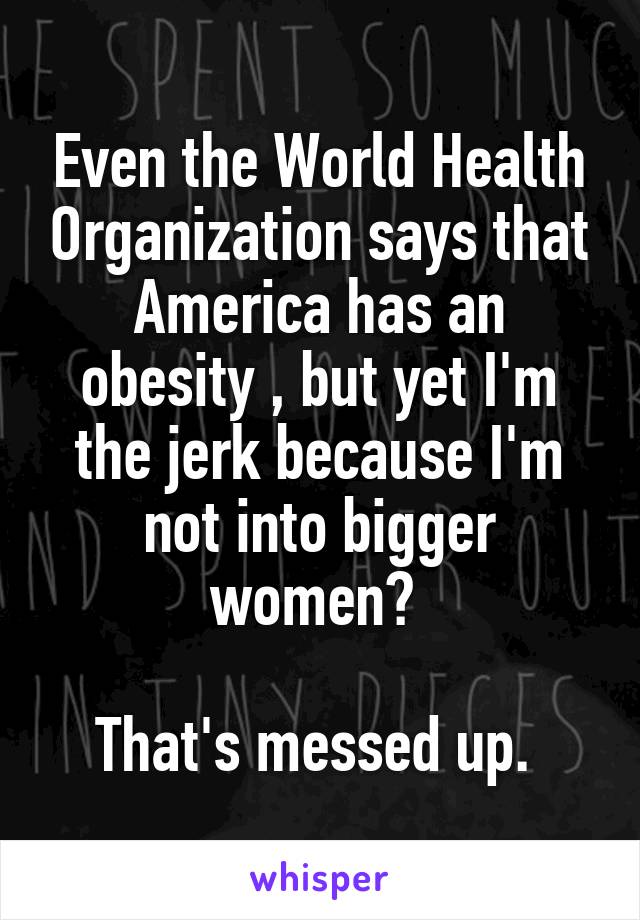 Even the World Health Organization says that America has an obesity , but yet I'm the jerk because I'm not into bigger women? 

That's messed up. 