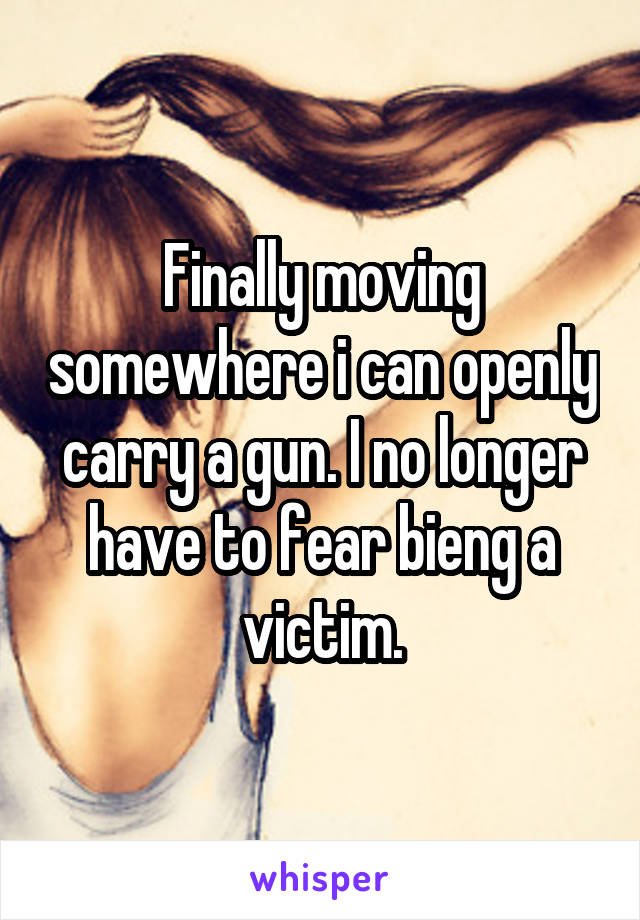 Finally moving somewhere i can openly carry a gun. I no longer have to fear bieng a victim.