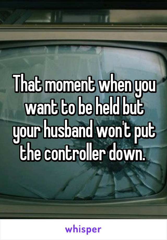 That moment when you want to be held but your husband won't put the controller down. 