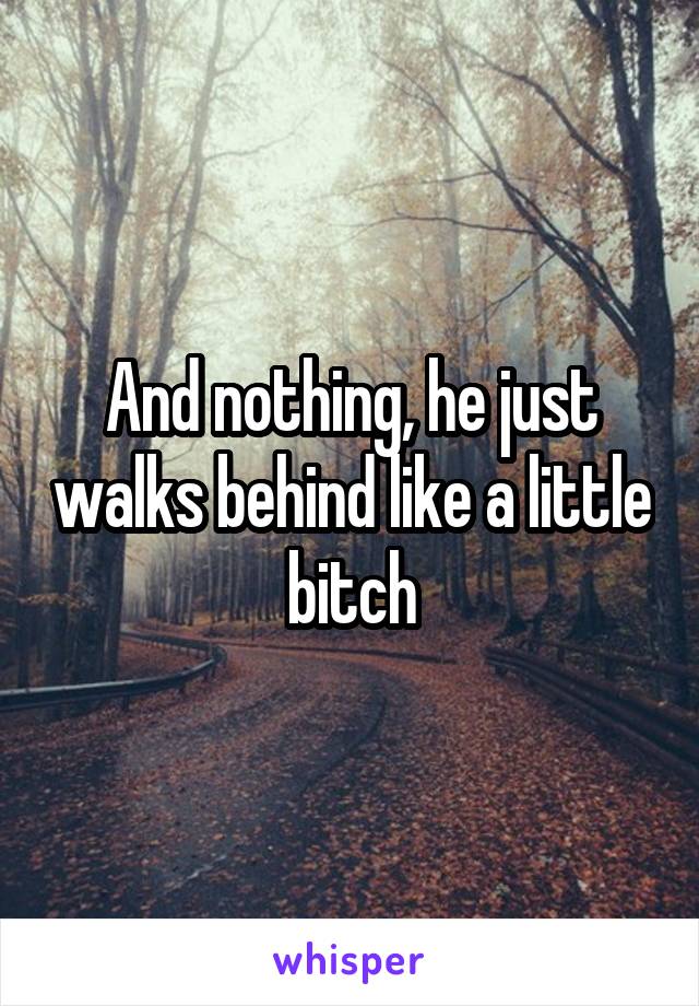 And nothing, he just walks behind like a little bitch