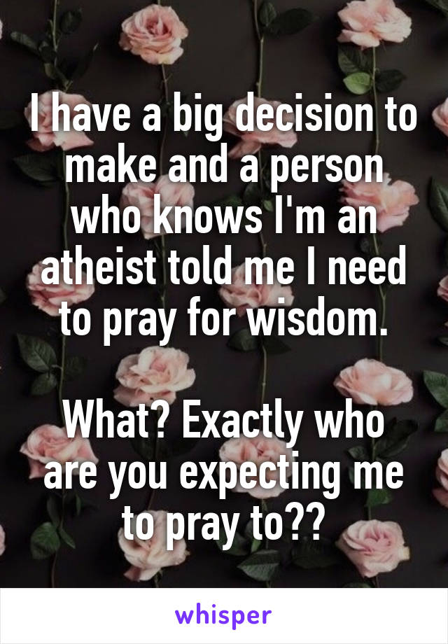 I have a big decision to make and a person who knows I'm an atheist told me I need to pray for wisdom.

What? Exactly who are you expecting me to pray to??