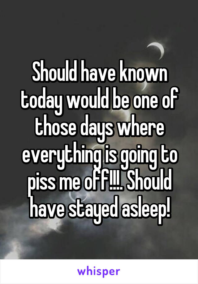 Should have known today would be one of those days where everything is going to piss me off!!!. Should have stayed asleep!