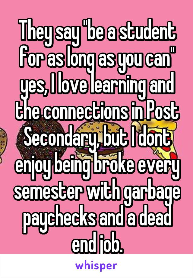 They say "be a student for as long as you can" yes, I love learning and the connections in Post Secondary, but I dont enjoy being broke every semester with garbage paychecks and a dead end job.