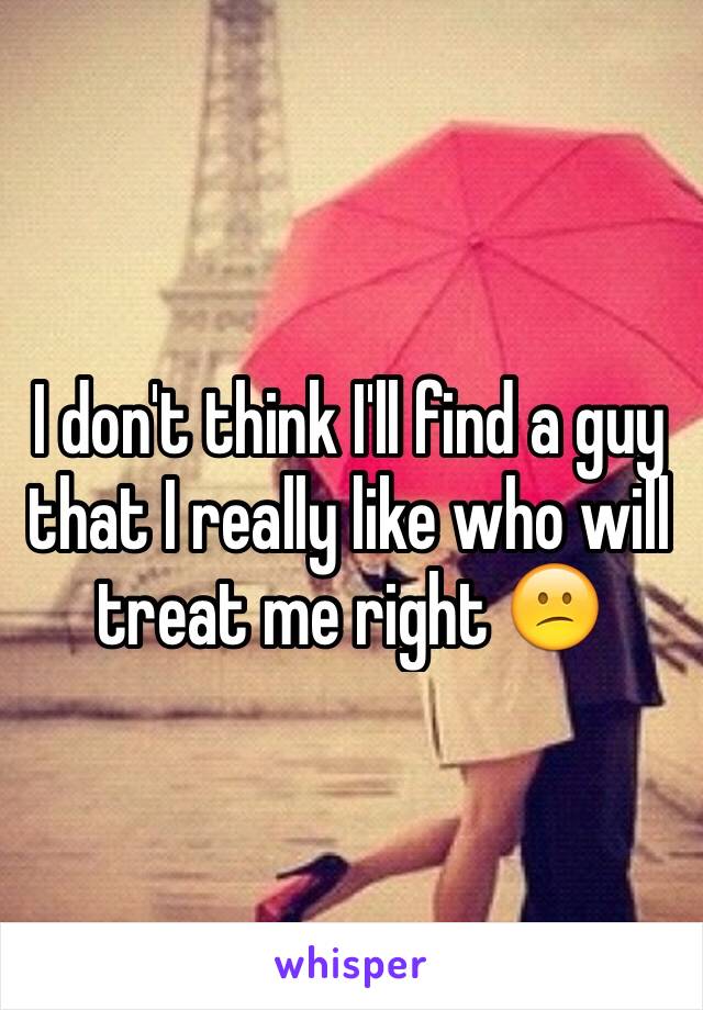 I don't think I'll find a guy that I really like who will treat me right 😕