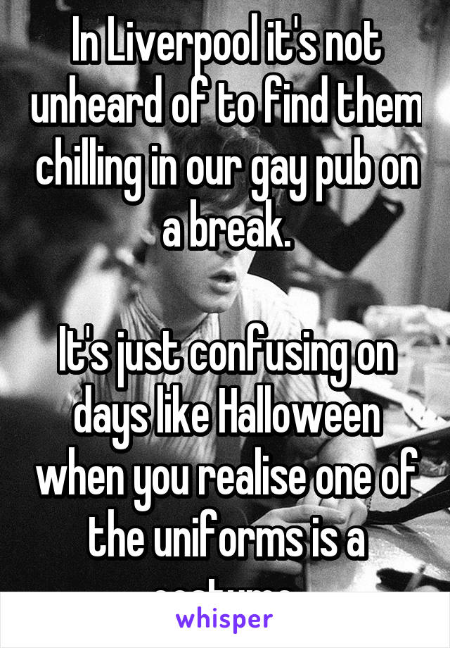 In Liverpool it's not unheard of to find them chilling in our gay pub on a break.

It's just confusing on days like Halloween when you realise one of the uniforms is a costume.