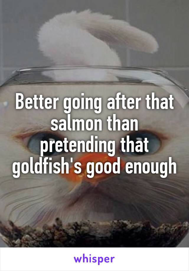 Better going after that salmon than pretending that goldfish's good enough
