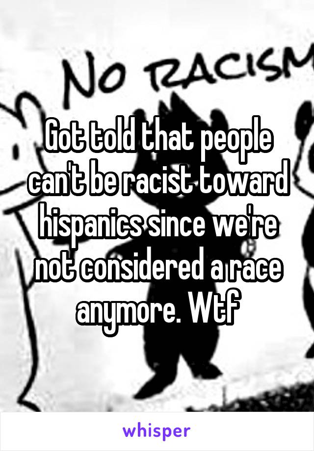 Got told that people can't be racist toward hispanics since we're not considered a race anymore. Wtf