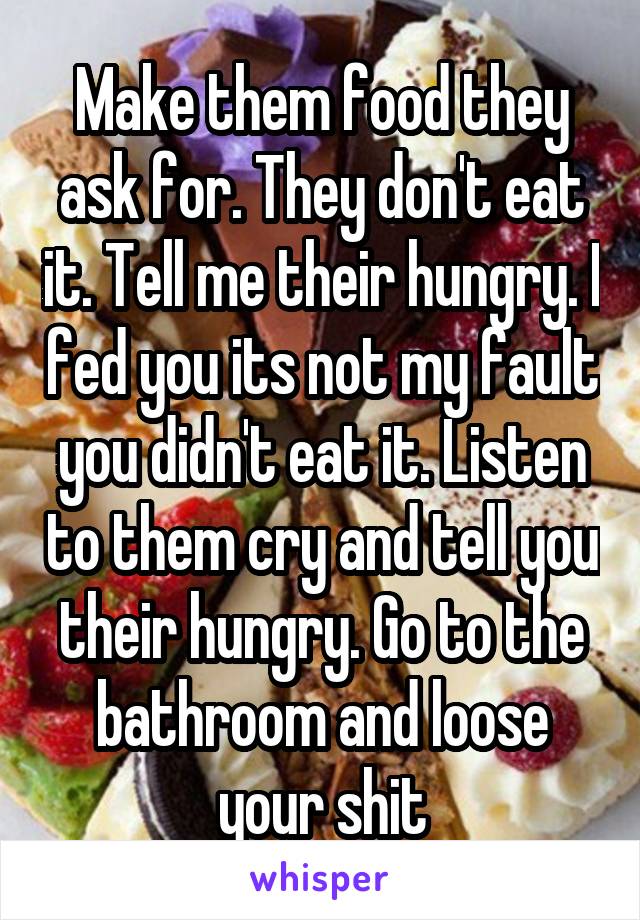 Make them food they ask for. They don't eat it. Tell me their hungry. I fed you its not my fault you didn't eat it. Listen to them cry and tell you their hungry. Go to the bathroom and loose your shit