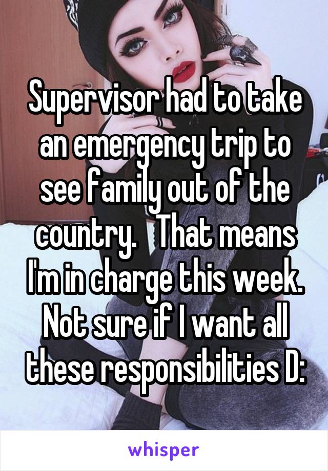 Supervisor had to take an emergency trip to see family out of the country.   That means I'm in charge this week. Not sure if I want all these responsibilities D: