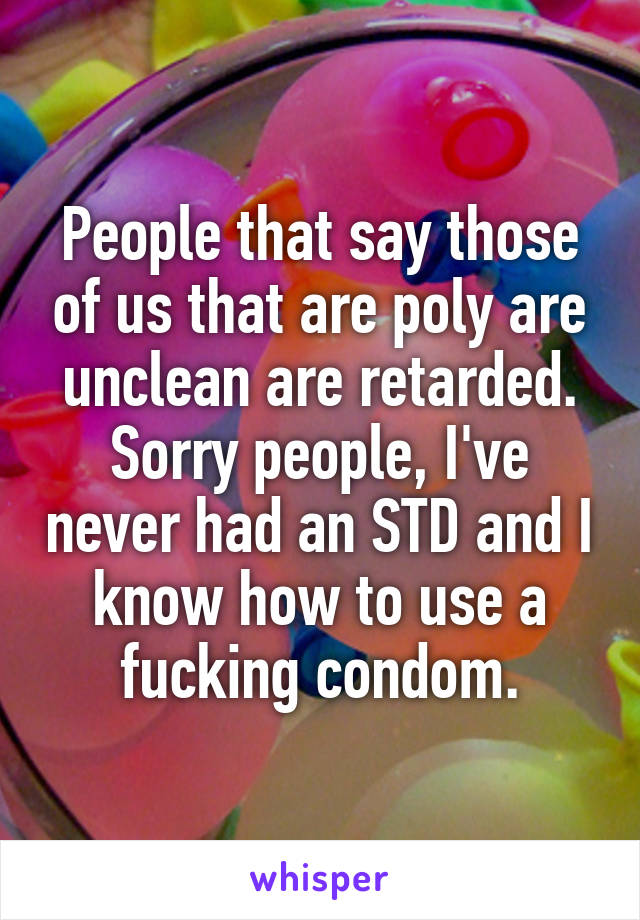 People that say those of us that are poly are unclean are retarded. Sorry people, I've never had an STD and I know how to use a fucking condom.