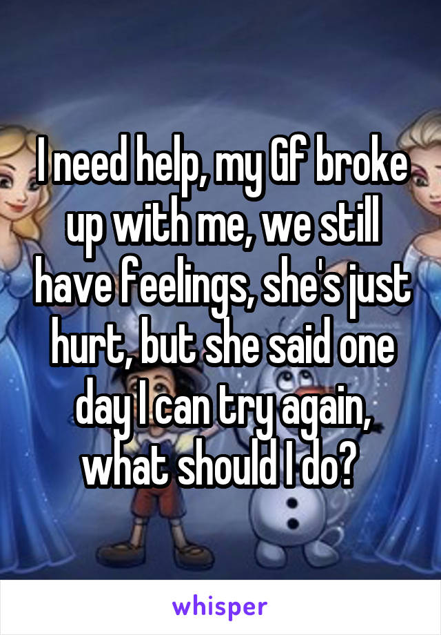 I need help, my Gf broke up with me, we still have feelings, she's just hurt, but she said one day I can try again, what should I do? 