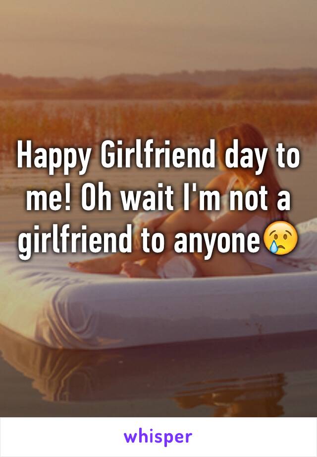 Happy Girlfriend day to me! Oh wait I'm not a girlfriend to anyone😢