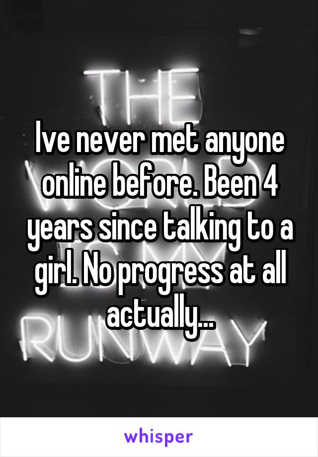 Ive never met anyone online before. Been 4 years since talking to a girl. No progress at all actually...