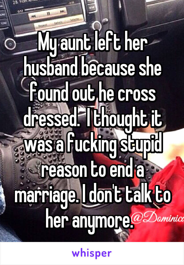 My aunt left her husband because she found out he cross dressed.  I thought it was a fucking stupid reason to end a marriage. I don't talk to her anymore.  