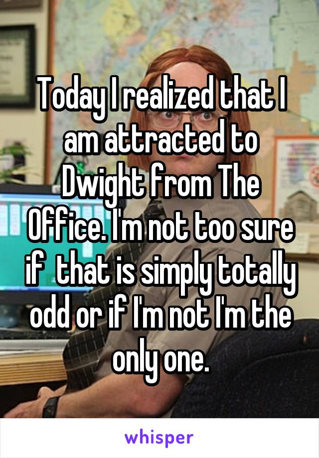 Today I realized that I am attracted to Dwight from The Office. I'm not too sure if  that is simply totally odd or if I'm not I'm the only one.