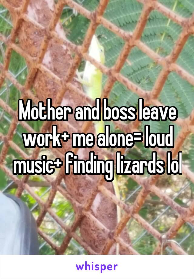 Mother and boss leave work+ me alone= loud music+ finding lizards lol