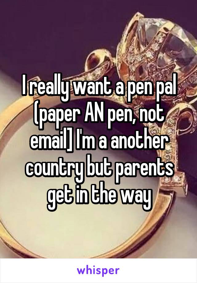 I really want a pen pal (paper AN pen, not email] I'm a another country but parents get in the way