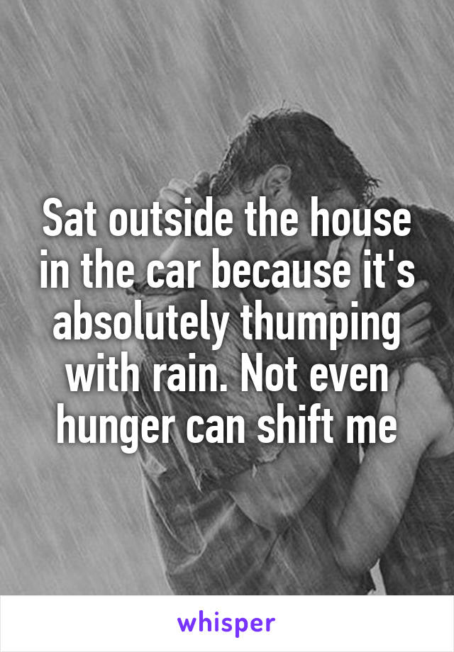 Sat outside the house in the car because it's absolutely thumping with rain. Not even hunger can shift me