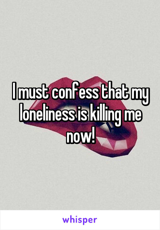 I must confess that my loneliness is killing me now!