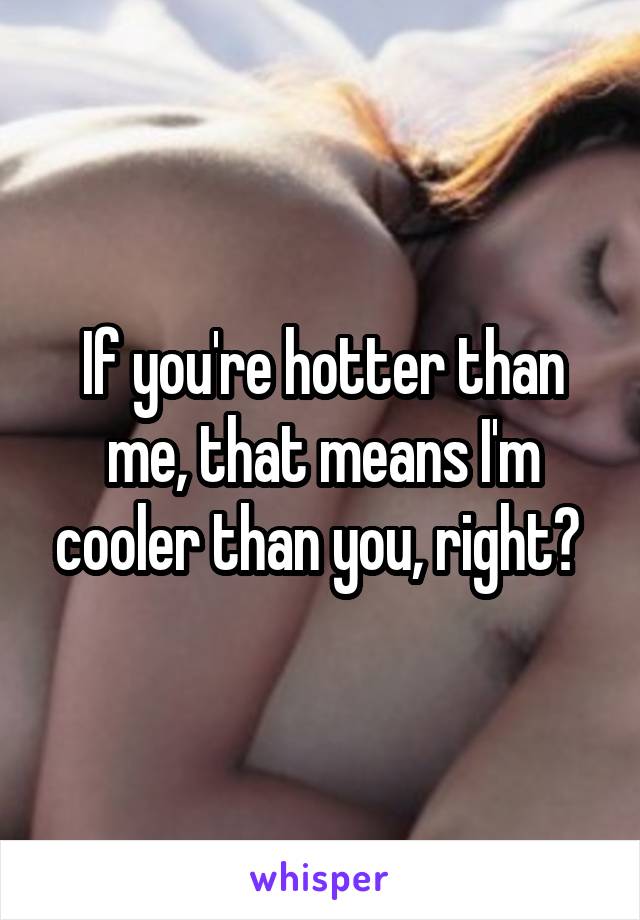 If you're hotter than me, that means I'm cooler than you, right? 