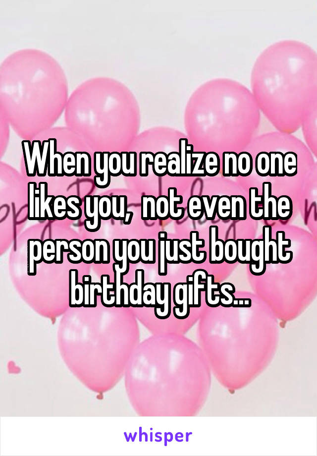 When you realize no one likes you,  not even the person you just bought birthday gifts...