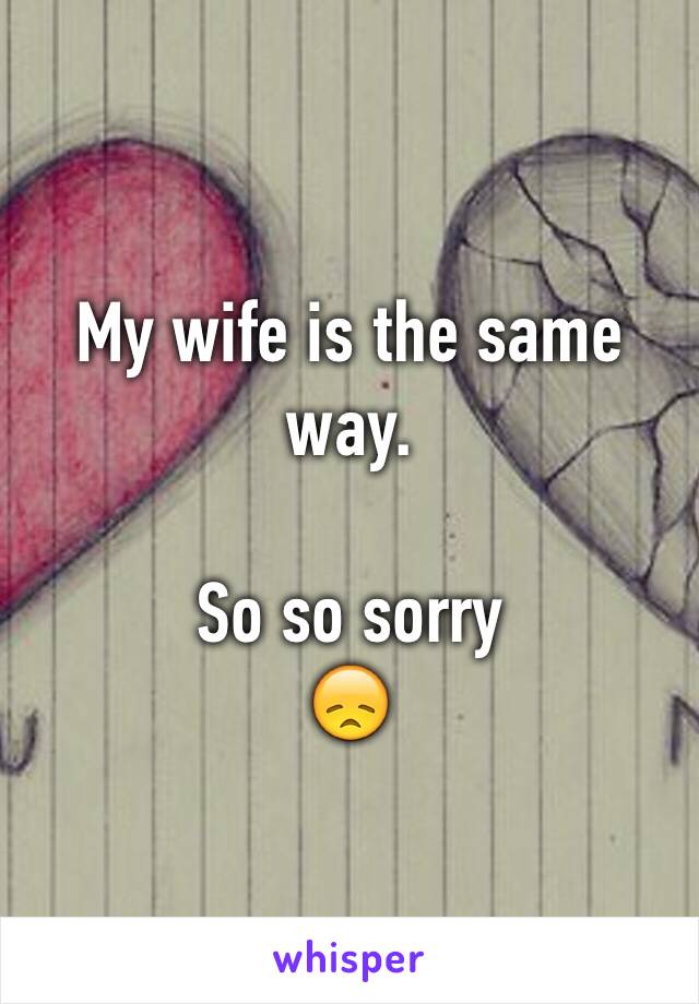 My wife is the same way. 

So so sorry 
😞