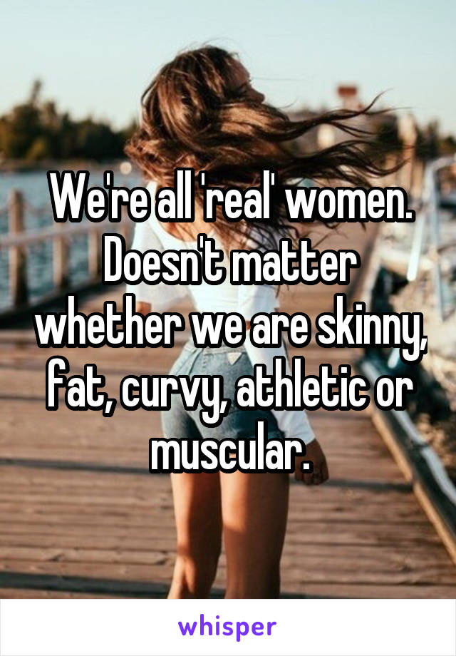 We're all 'real' women.
Doesn't matter whether we are skinny, fat, curvy, athletic or muscular.