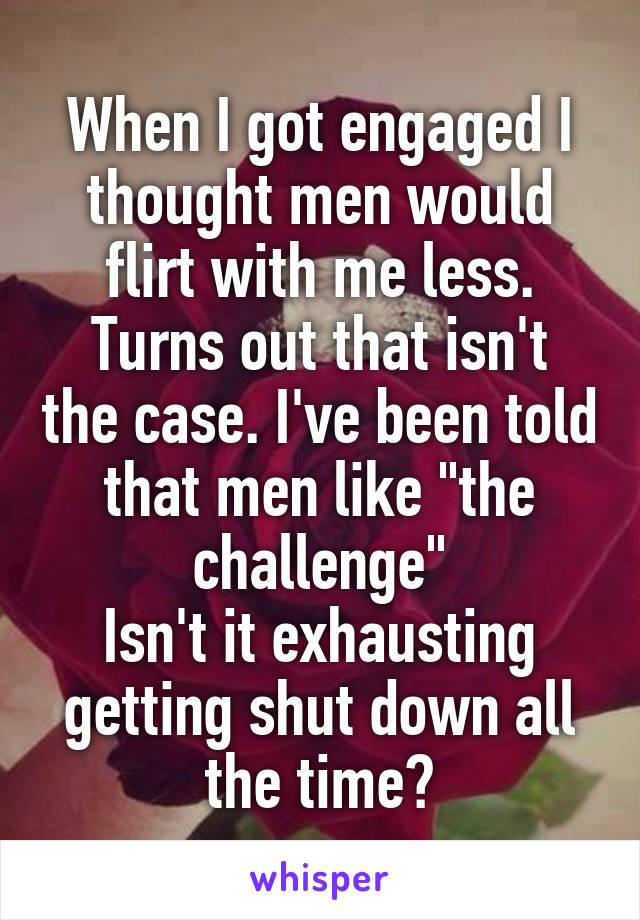 When I got engaged I thought men would flirt with me less.
Turns out that isn't the case. I've been told that men like "the challenge"
Isn't it exhausting getting shut down all the time?