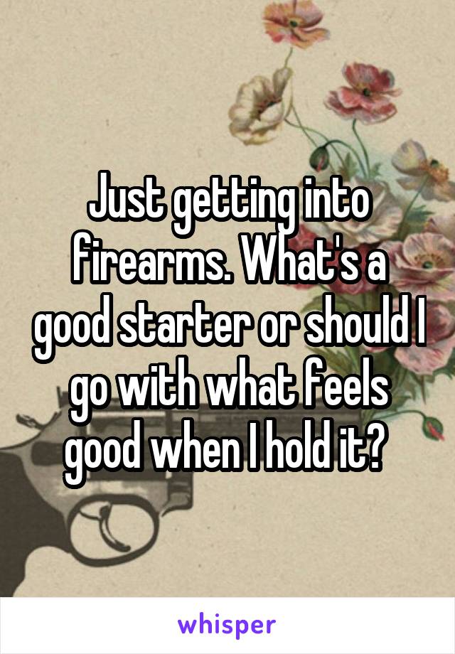 Just getting into firearms. What's a good starter or should I go with what feels good when I hold it? 