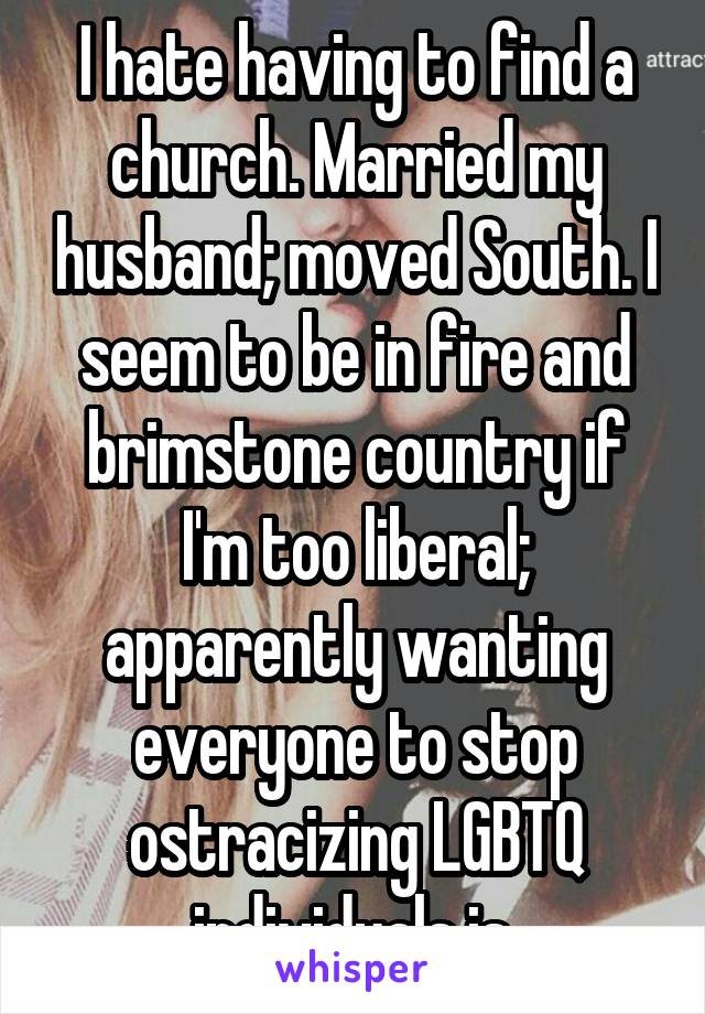 I hate having to find a church. Married my husband; moved South. I seem to be in fire and brimstone country if I'm too liberal; apparently wanting everyone to stop ostracizing LGBTQ individuals is.