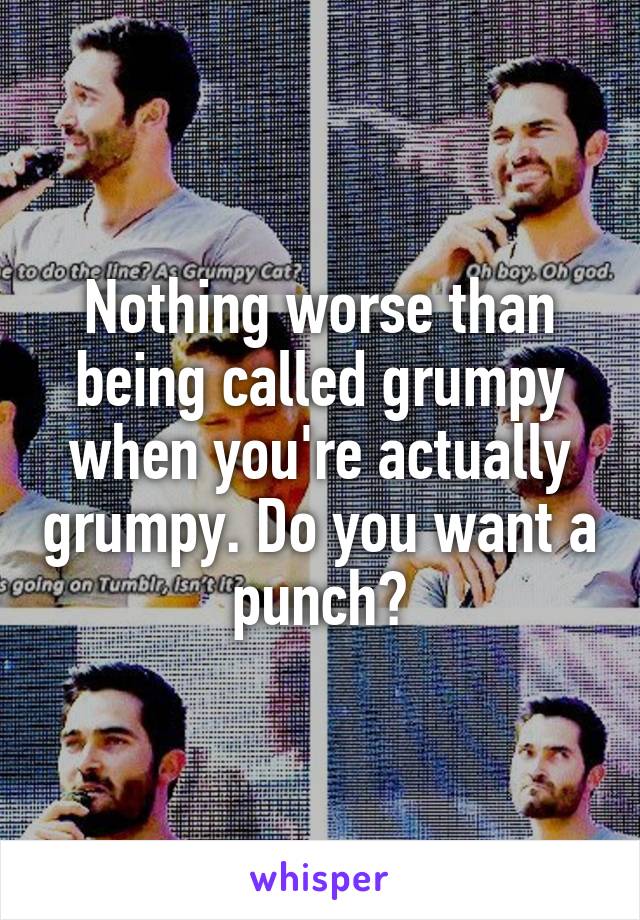 Nothing worse than being called grumpy when you're actually grumpy. Do you want a punch?